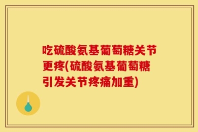 吃硫酸氨基葡萄糖关节更疼(硫酸氨基葡萄糖引发关节疼痛加重)