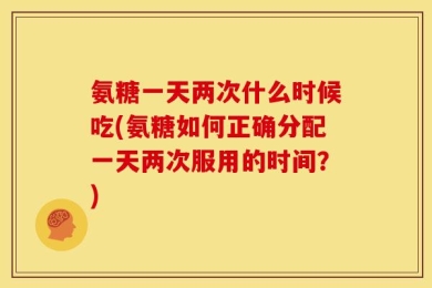 氨糖一天两次什么时候吃(氨糖如何正确分配一天两次服用的时间？)