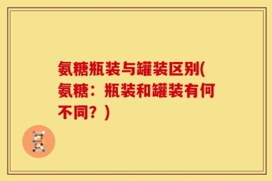 氨糖瓶装与罐装区别(氨糖：瓶装和罐装有何不同？)