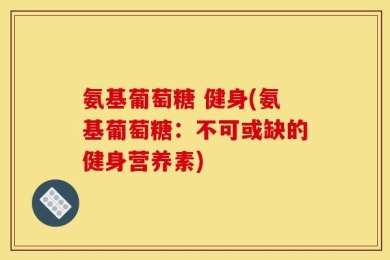 氨基葡萄糖 健身(氨基葡萄糖：不可或缺的健身营养素)