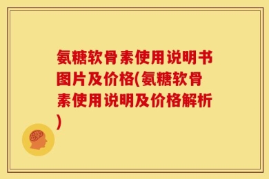 氨糖软骨素使用说明书图片及价格(氨糖软骨素使用说明及价格解析)