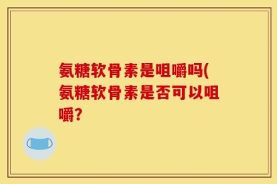 氨糖软骨素是咀嚼吗(氨糖软骨素是否可以咀嚼？