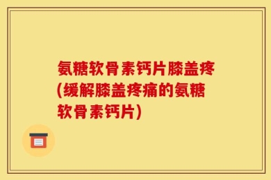 氨糖软骨素钙片膝盖疼(缓解膝盖疼痛的氨糖软骨素钙片)