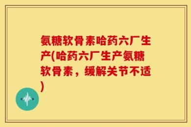 氨糖软骨素哈药六厂生产(哈药六厂生产氨糖软骨素，缓解关节不适)