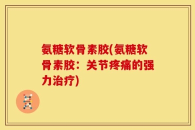 氨糖软骨素胶(氨糖软骨素胶：关节疼痛的强力治疗)