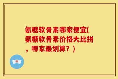 氨糖软骨素哪家便宜(氨糖软骨素价格大比拼，哪家最划算？)