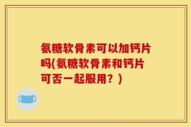 氨糖软骨素可以加钙片吗(氨糖软骨素和钙片可否一起服用？)