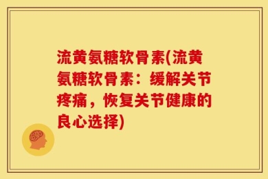流黄氨糖软骨素(流黄氨糖软骨素：缓解关节疼痛，恢复关节健康的良心选择)