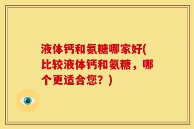 液体钙和氨糖哪家好(比较液体钙和氨糖，哪个更适合您？)