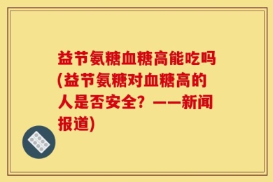 益节氨糖血糖高能吃吗(益节氨糖对血糖高的人是否安全？——新闻报道)