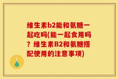维生素b2能和氨糖一起吃吗(能一起食用吗？维生素B2和氨糖搭配使用的注意事项)