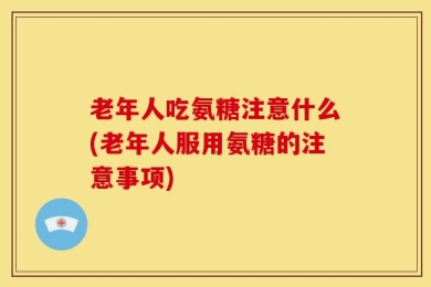 老年人吃氨糖注意什么(老年人服用氨糖的注意事项)
