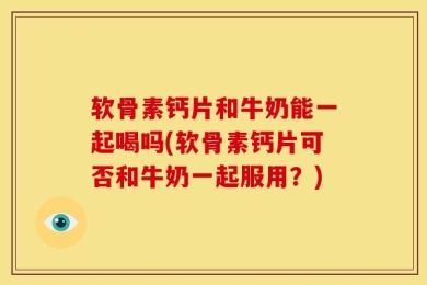 软骨素钙片和牛奶能一起喝吗(软骨素钙片可否和牛奶一起服用？)