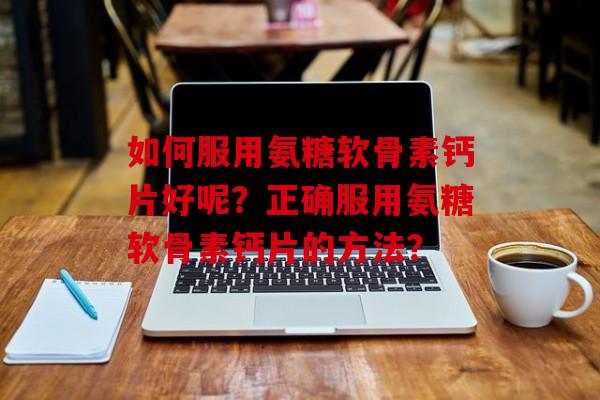 如何服用氨糖软骨素钙片好呢？正确服用氨糖软骨素钙片的方法？