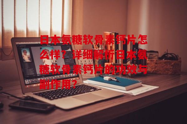 日本氨糖软骨素钙片怎么样？详细解析日本氨糖软骨素钙片的功效与副作用？