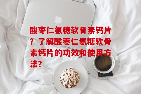 酸枣仁氨糖软骨素钙片?了解酸枣仁氨糖软骨素钙片的功效和使用方法? 酸枣仁氨糖软骨素钙片?了解酸枣仁氨糖软骨素钙片的功效和使用方法?
