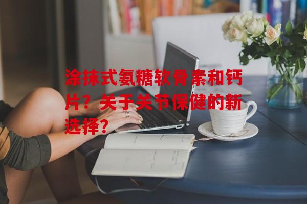 涂抹式氨糖软骨素和钙片？关于关节保健的新选择？