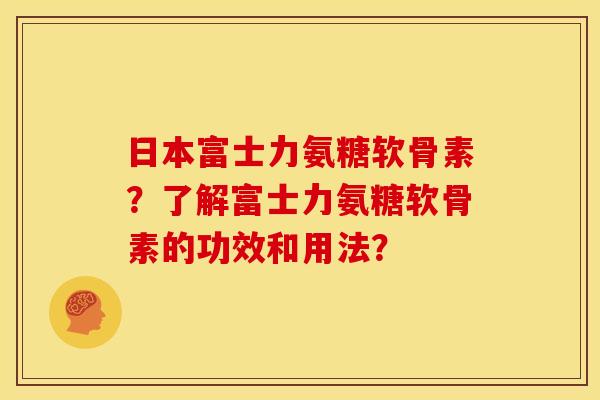 日本富士力氨糖软骨素?了解富士力氨糖软骨素的功效和用法? 日本富士力氨糖软骨素?了解富士力氨糖软骨素的功效和用法?