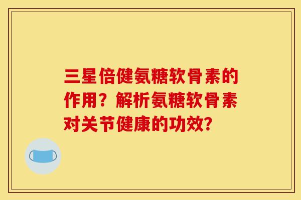 三星倍健氨糖软骨素的作用?解析氨糖软骨素对关节健康的功效? 三星倍健氨糖软骨素的作用?解析氨糖软骨素对关节健康的功效?