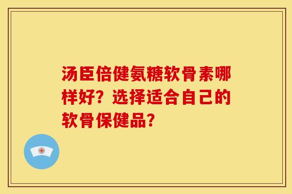 汤臣倍健氨糖软骨素哪样好?选择适合自己的软骨保健品? 汤臣倍健氨糖软骨素哪样好?选择适合自己的软骨保健品?