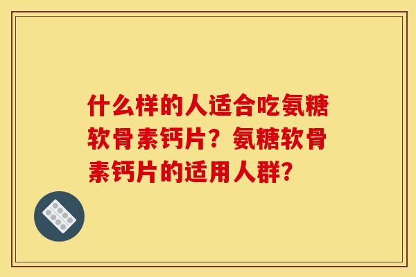 什么样的人适合吃氨糖软骨素钙片？氨糖软骨素钙片的适用人群？
