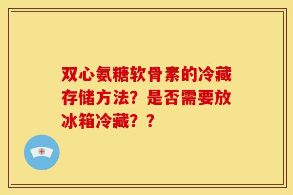 双心氨糖软骨素的冷藏存储方法？是否需要放冰箱冷藏？？