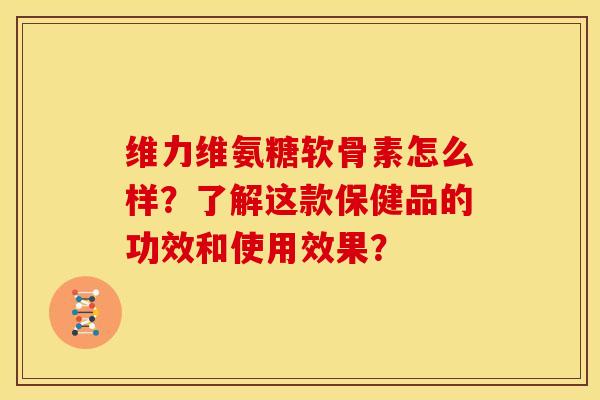 维力维氨糖软骨素怎么样?了解这款保健品的功效和使用效果? 维力维氨糖软骨素怎么样?了解这款保健品的功效和使用效果?