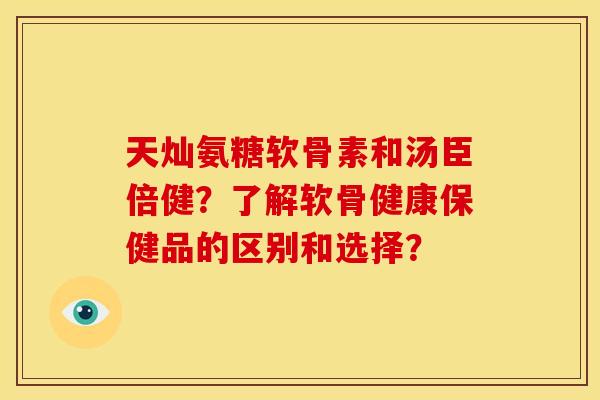 天灿氨糖软骨素和汤臣倍健?了解软骨健康保健品的区别和选择? 天灿氨糖软骨素和汤臣倍健?了解软骨健康保健品的区别和选择?