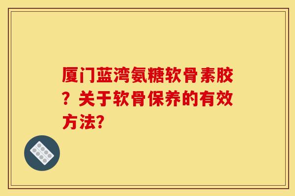 厦门蓝湾氨糖软骨素胶?关于软骨保养的有效方法? 厦门蓝湾氨糖软骨素胶?关于软骨保养的有效方法?