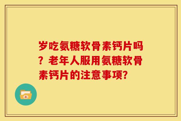 岁吃氨糖软骨素钙片吗？老年人服用氨糖软骨素钙片的注意事项？
