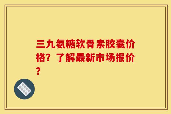 三九氨糖软骨素胶囊价格?了解新市场报价? 三九氨糖软骨素胶囊价格?了解新市场报价?