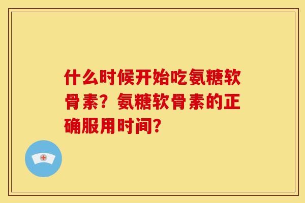 什么时候开始吃氨糖软骨素?氨糖软骨素的正确服用时间? 什么时候开始吃氨糖软骨素?氨糖软骨素的正确服用时间?