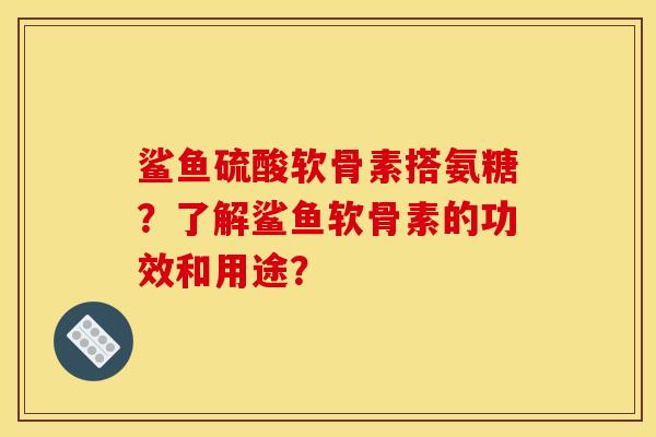 鲨鱼硫酸软骨素搭氨糖?了解鲨鱼软骨素的功效和用途? 鲨鱼硫酸软骨素搭氨糖?了解鲨鱼软骨素的功效和用途?