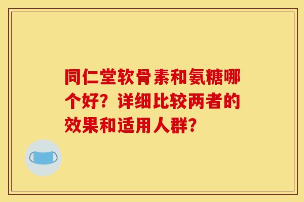 同仁堂软骨素和氨糖哪个好?详细比较两者的效果和适用人群? 同仁堂软骨素和氨糖哪个好?详细比较两者的效果和适用人群?