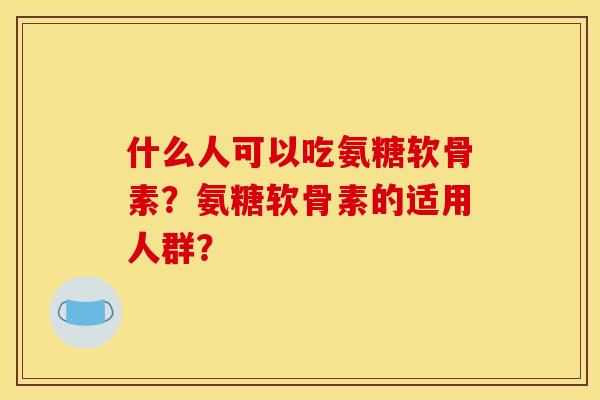 什么人可以吃氨糖软骨素？氨糖软骨素的适用人群？
