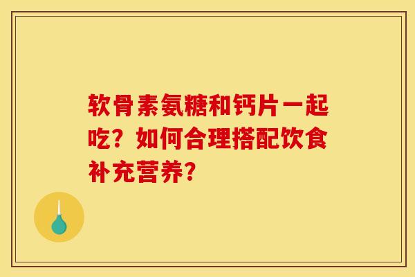 软骨素氨糖和钙片一起吃?如何合理搭配饮食补充营养? 软骨素氨糖和钙片一起吃?如何合理搭配饮食补充营养?