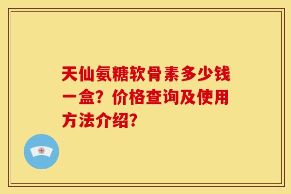 天仙氨糖软骨素多少钱一盒?价格查询及使用方法介绍? 天仙氨糖软骨素多少钱一盒?价格查询及使用方法介绍?
