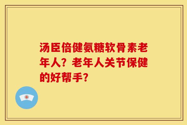 汤臣倍健氨糖软骨素老年人？老年人关节保健的好帮手？