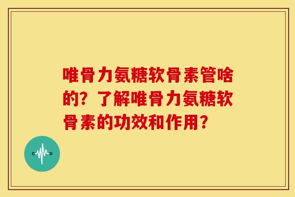 唯骨力氨糖软骨素管啥的？了解唯骨力氨糖软骨素的功效和作用？