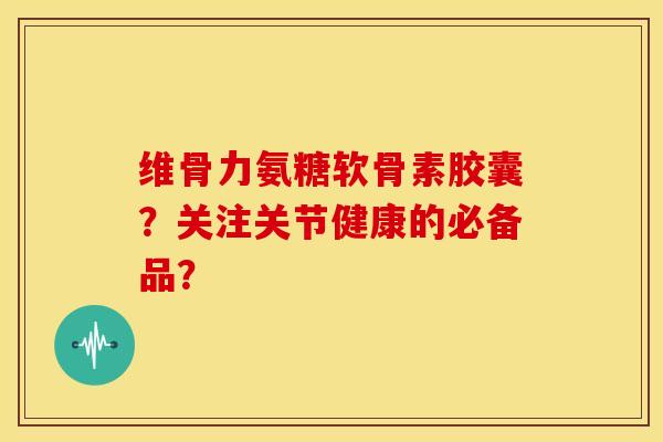 维骨力氨糖软骨素胶囊？关注关节健康的必备品？