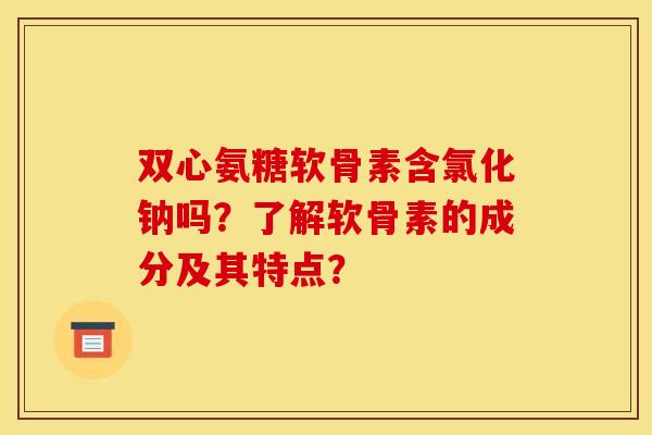 双心氨糖软骨素含氯化钠吗？了解软骨素的成分及其特点？
