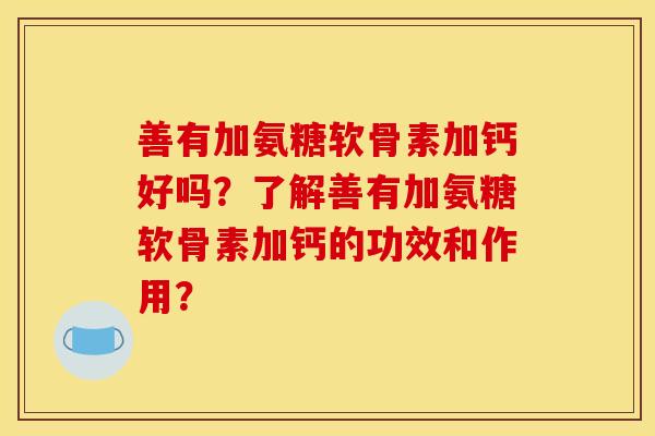 善有加氨糖软骨素加钙好吗?了解善有加氨糖软骨素加钙的功效和作用? 善有加氨糖软骨素加钙好吗?了解善有加氨糖软骨素加钙的功效和作用?