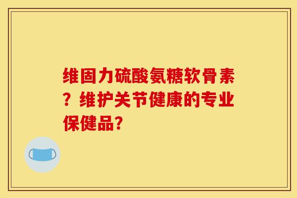 维固力硫酸氨糖软骨素？维护关节健康的专业保健品？