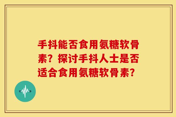 手抖能否食用氨糖软骨素？探讨手抖人士是否适合食用氨糖软骨素？