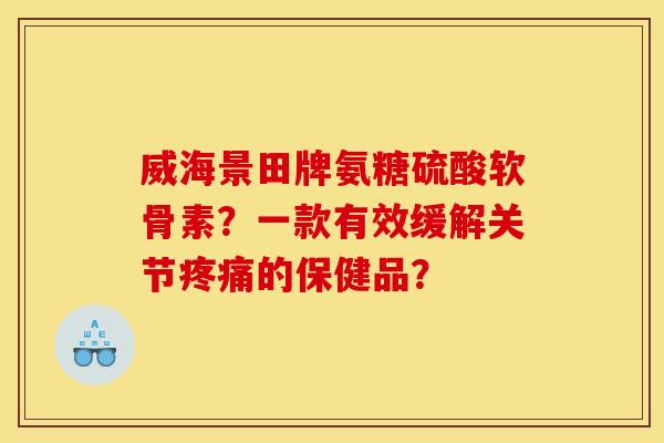 威海景田牌氨糖硫酸软骨素?一款有效缓解关节的保健品? 威海景田牌氨糖硫酸软骨素?一款有效缓解关节的保健品?