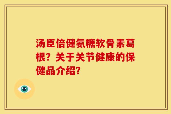 汤臣倍健氨糖软骨素葛根?关于关节健康的保健品介绍? 汤臣倍健氨糖软骨素葛根?关于关节健康的保健品介绍?