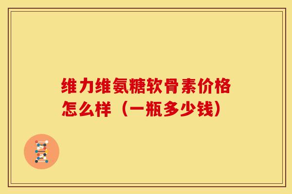 维力维氨糖软骨素价格怎么样(一瓶多少钱) 维力维氨糖软骨素价格怎么样(一瓶多少钱)