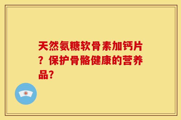 天然氨糖软骨素加钙片?保护骨骼健康的营养品? 天然氨糖软骨素加钙片?保护骨骼健康的营养品?
