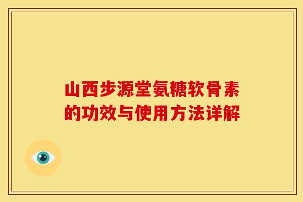山西步源堂氨糖软骨素的功效与使用方法详解