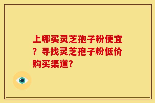 上哪买灵芝孢子粉便宜?寻找灵芝孢子粉低价购买渠道? 上哪买灵芝孢子粉便宜?寻找灵芝孢子粉低价购买渠道?